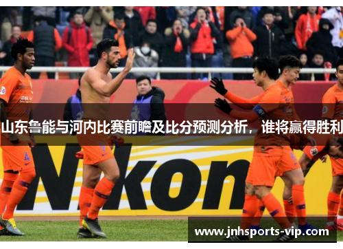 山东鲁能与河内比赛前瞻及比分预测分析，谁将赢得胜利